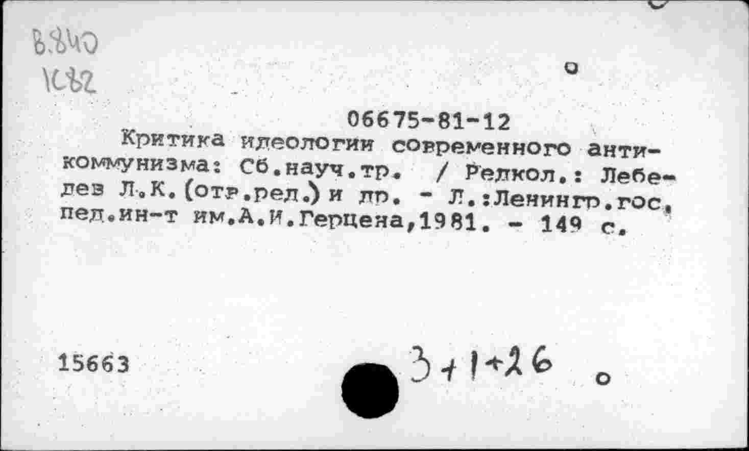 ﻿шэ
06675-81-12
Критика идеологии современного антикоммунизма: Сб.науч.тр. / Релкол.: Лебедев Л.К. (отр.рел.) и дп, - Л. :Ленингп.гос, пел.ин-т им.А.и.Герцена,1981. - 149 с.
15663
3-/
о